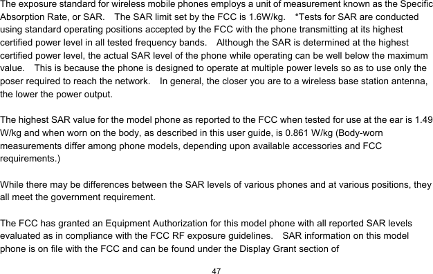  47   The exposure standard for wireless mobile phones employs a unit of measurement known as the Specific Absorption Rate, or SAR.    The SAR limit set by the FCC is 1.6W/kg.    *Tests for SAR are conducted using standard operating positions accepted by the FCC with the phone transmitting at its highest certified power level in all tested frequency bands.    Although the SAR is determined at the highest certified power level, the actual SAR level of the phone while operating can be well below the maximum value.    This is because the phone is designed to operate at multiple power levels so as to use only the poser required to reach the network.    In general, the closer you are to a wireless base station antenna, the lower the power output.  The highest SAR value for the model phone as reported to the FCC when tested for use at the ear is 1.49 W/kg and when worn on the body, as described in this user guide, is 0.861 W/kg (Body-worn measurements differ among phone models, depending upon available accessories and FCC requirements.)  While there may be differences between the SAR levels of various phones and at various positions, they all meet the government requirement.  The FCC has granted an Equipment Authorization for this model phone with all reported SAR levels evaluated as in compliance with the FCC RF exposure guidelines.    SAR information on this model phone is on file with the FCC and can be found under the Display Grant section of 