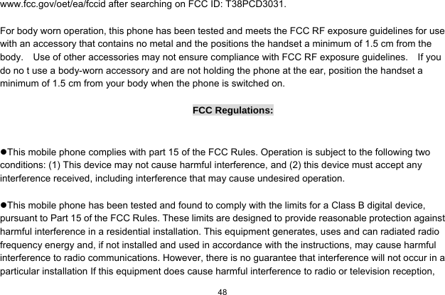  48  www.fcc.gov/oet/ea/fccid after searching on FCC ID: T38PCD3031.  For body worn operation, this phone has been tested and meets the FCC RF exposure guidelines for use with an accessory that contains no metal and the positions the handset a minimum of 1.5 cm from the body.    Use of other accessories may not ensure compliance with FCC RF exposure guidelines.    If you do no t use a body-worn accessory and are not holding the phone at the ear, position the handset a minimum of 1.5 cm from your body when the phone is switched on.  FCC Regulations:  This mobile phone complies with part 15 of the FCC Rules. Operation is subject to the following two conditions: (1) This device may not cause harmful interference, and (2) this device must accept any interference received, including interference that may cause undesired operation.  This mobile phone has been tested and found to comply with the limits for a Class B digital device, pursuant to Part 15 of the FCC Rules. These limits are designed to provide reasonable protection against harmful interference in a residential installation. This equipment generates, uses and can radiated radio frequency energy and, if not installed and used in accordance with the instructions, may cause harmful interference to radio communications. However, there is no guarantee that interference will not occur in a particular installation If this equipment does cause harmful interference to radio or television reception, 