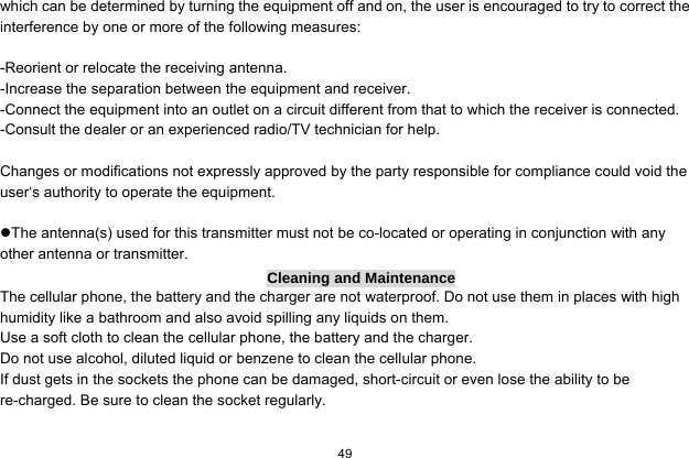  49  which can be determined by turning the equipment off and on, the user is encouraged to try to correct the interference by one or more of the following measures:  -Reorient or relocate the receiving antenna. -Increase the separation between the equipment and receiver. -Connect the equipment into an outlet on a circuit different from that to which the receiver is connected. -Consult the dealer or an experienced radio/TV technician for help.  Changes or modifications not expressly approved by the party responsible for compliance could void the user‘s authority to operate the equipment.  The antenna(s) used for this transmitter must not be co-located or operating in conjunction with any other antenna or transmitter. Cleaning and Maintenance The cellular phone, the battery and the charger are not waterproof. Do not use them in places with high humidity like a bathroom and also avoid spilling any liquids on them. Use a soft cloth to clean the cellular phone, the battery and the charger. Do not use alcohol, diluted liquid or benzene to clean the cellular phone. If dust gets in the sockets the phone can be damaged, short-circuit or even lose the ability to be re-charged. Be sure to clean the socket regularly. 