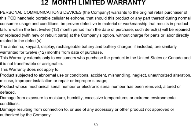 50  12  MONTH LIMITED WARRANTY PERSONAL COMMUNICATIONS DEVICES (the Company) warrants to the original retail purchaser of this PCD handheld portable cellular telephone, that should this product or any part thereof during normal consumer usage and conditions, be proven defective in material or workmanship that results in product failure within the first twelve (12) month period from the date of purchase, such defect(s) will be repaired or replaced (with new or rebuilt parts) at the Company’s option, without charge for parts or labor directly related to the defect(s). The antenna, keypad, display, rechargeable battery and battery charger, if included, are similarly warranted for twelve (12) months from date of purchase.     This Warranty extends only to consumers who purchase the product in the United States or Canada and it is not transferable or assignable. This Warranty does not apply to: Product subjected to abnormal use or conditions, accident, mishandling, neglect, unauthorized alteration, misuse, improper installation or repair or improper storage; Product whose mechanical serial number or electronic serial number has been removed, altered or defaced. Damage from exposure to moisture, humidity, excessive temperatures or extreme environmental conditions; Damage resulting from connection to, or use of any accessory or other product not approved or authorized by the Company; 