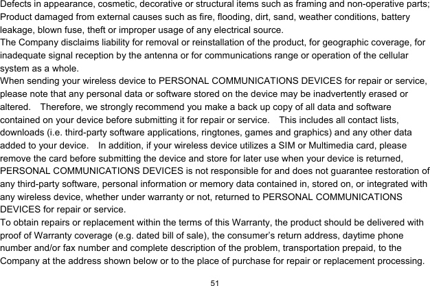  51  Defects in appearance, cosmetic, decorative or structural items such as framing and non-operative parts; Product damaged from external causes such as fire, flooding, dirt, sand, weather conditions, battery leakage, blown fuse, theft or improper usage of any electrical source. The Company disclaims liability for removal or reinstallation of the product, for geographic coverage, for inadequate signal reception by the antenna or for communications range or operation of the cellular system as a whole.   When sending your wireless device to PERSONAL COMMUNICATIONS DEVICES for repair or service, please note that any personal data or software stored on the device may be inadvertently erased or altered.    Therefore, we strongly recommend you make a back up copy of all data and software contained on your device before submitting it for repair or service.    This includes all contact lists, downloads (i.e. third-party software applications, ringtones, games and graphics) and any other data added to your device.    In addition, if your wireless device utilizes a SIM or Multimedia card, please remove the card before submitting the device and store for later use when your device is returned, PERSONAL COMMUNICATIONS DEVICES is not responsible for and does not guarantee restoration of any third-party software, personal information or memory data contained in, stored on, or integrated with any wireless device, whether under warranty or not, returned to PERSONAL COMMUNICATIONS DEVICES for repair or service.     To obtain repairs or replacement within the terms of this Warranty, the product should be delivered with proof of Warranty coverage (e.g. dated bill of sale), the consumer’s return address, daytime phone number and/or fax number and complete description of the problem, transportation prepaid, to the Company at the address shown below or to the place of purchase for repair or replacement processing.   