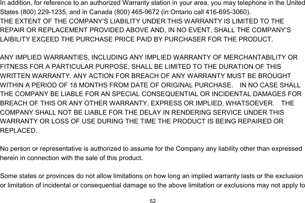  52  In addition, for reference to an authorized Warranty station in your area, you may telephone in the United States (800) 229-1235, and in Canada (800) 465-9672 (in Ontario call 416-695-3060). THE EXTENT OF THE COMPANY’S LIABILITY UNDER THIS WARRANTY IS LIMITED TO THE REPAIR OR REPLACEMENT PROVIDED ABOVE AND, IN NO EVENT, SHALL THE COMPANY’S LAIBILITY EXCEED THE PURCHASE PRICE PAID BY PURCHASER FOR THE PRODUCT.  ANY IMPLIED WARRANTIES, INCLUDING ANY IMPLIED WARRANTY OF MERCHANTABILITY OR FITNESS FOR A PARTICULAR PURPOSE, SHALL BE LIMITED TO THE DURATION OF THIS WRITTEN WARRANTY. ANY ACTION FOR BREACH OF ANY WARRANTY MUST BE BROUGHT WITHIN A PERIOD OF 18 MONTHS FROM DATE OF ORIGINAL PURCHASE.    IN NO CASE SHALL THE COMPANY BE LIABLE FOR AN SPECIAL CONSEQUENTIAL OR INCIDENTAL DAMAGES FOR BREACH OF THIS OR ANY OTHER WARRANTY, EXPRESS OR IMPLIED, WHATSOEVER.    THE COMPANY SHALL NOT BE LIABLE FOR THE DELAY IN RENDERING SERVICE UNDER THIS WARRANTY OR LOSS OF USE DURING THE TIME THE PRODUCT IS BEING REPAIRED OR REPLACED.  No person or representative is authorized to assume for the Company any liability other than expressed herein in connection with the sale of this product.  Some states or provinces do not allow limitations on how long an implied warranty lasts or the exclusion or limitation of incidental or consequential damage so the above limitation or exclusions may not apply to 