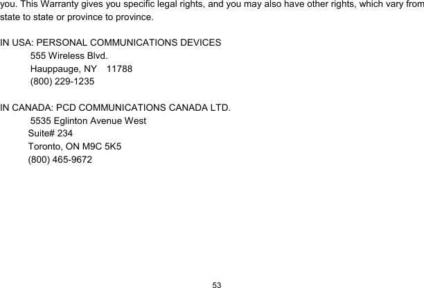  53  you. This Warranty gives you specific legal rights, and you may also have other rights, which vary from state to state or province to province.  IN USA: PERSONAL COMMUNICATIONS DEVICES  555 Wireless Blvd.   Hauppauge, NY  11788  (800) 229-1235  IN CANADA: PCD COMMUNICATIONS CANADA LTD.   5535 Eglinton Avenue West Suite# 234 Toronto, ON M9C 5K5 (800) 465-9672       