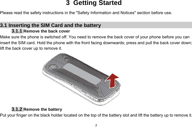  7  3 Getting Started Please read the safety instructions in the &quot;Safety Information and Notices&quot; section before use.  3.1 Inserting the SIM Card and the battery 3.1.1 Remove the back cover Make sure the phone is switched off. You need to remove the back cover of your phone before you can insert the SIM card. Hold the phone with the front facing downwards; press and pull the back cover down; lift the back cover up to remove it.  3.1.2 Remove the battery Put your finger on the black holder located on the top of the battery slot and lift the battery up to remove it.  