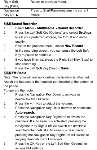 Right Soft Key [Back] Return to previous menu. Navigation Key Up ▲ Press to Start/Pause/resume the current music.  5.6.5 Sound Recorder 1. Select Menu &gt; Multimedia &gt; Sound Recorder. 2.  Press the Left Soft Key [Options] and select Settings to set your preferred storage, file format and audio quality. 3.  Back to the previous menu, select New Record. 4.  In the recording screen, you can press the Left Soft Key to pause or continue. 5.  If you have finished, press the Right Soft Key [Stop] to stop recording. 6.  Press the Left Soft Key [Yes] to Save. 5.6.6 FM Radio Note: The radio will not work unless the headset is attached. Attach the headset to the headset port located at the bottom of the phone. To operate the radio: 1.  Press the Navigation Key Down to activate or deactivate the FM radio. 2.  Press the + / - Key to adjust the volume. 3.  Press the Navigation Key Up to activate or deactivate Auto search. 4.  Press the Navigation Key Right/Left to switch the channels. If auto search is activated, pressing the Navigation Key Right/Left will switch the available searched channels; if auto search is deactivated, pressing the Navigation Key Right/Left will switch to varying channels by 0.1 intervals. 5.  Press the OK Key or the Left Soft Key [Options] to access FM settings. 