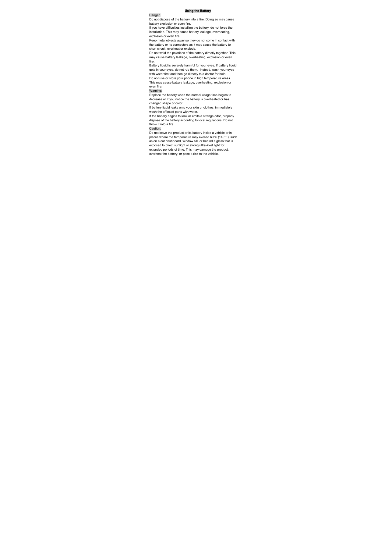 Using the Battery Danger: Do not dispose of the battery into a fire. Doing so may cause battery explosion or even fire. If you have difficulties installing the battery, do not force the installation. This may cause battery leakage, overheating, explosion or even fire. Keep metal objects away so they do not come in contact with the battery or its connectors as it may cause the battery to short circuit, overheat or explode.  Do not weld the polarities of the battery directly together. This may cause battery leakage, overheating, explosion or even fire. Battery liquid is severely harmful for your eyes. If battery liquid gets in your eyes, do not rub them.  Instead, wash your eyes with water first and then go directly to a doctor for help. Do not use or store your phone in high temperature areas. This may cause battery leakage, overheating, explosion or even fire. Warning: Replace the battery when the normal usage time begins to decrease or if you notice the battery is overheated or has changed shape or color.  If battery liquid leaks onto your skin or clothes, immediately wash the affected parts with water.  If the battery begins to leak or emits a strange odor, properly dispose of the battery according to local regulations. Do not throw it into a fire.  Caution: Do not leave the product or its battery inside a vehicle or in places where the temperature may exceed 60°C (140°F), such as on a car dashboard, window sill, or behind a glass that is exposed to direct sunlight or strong ultraviolet light for extended periods of time. This may damage the product, overheat the battery, or pose a risk to the vehicle.  