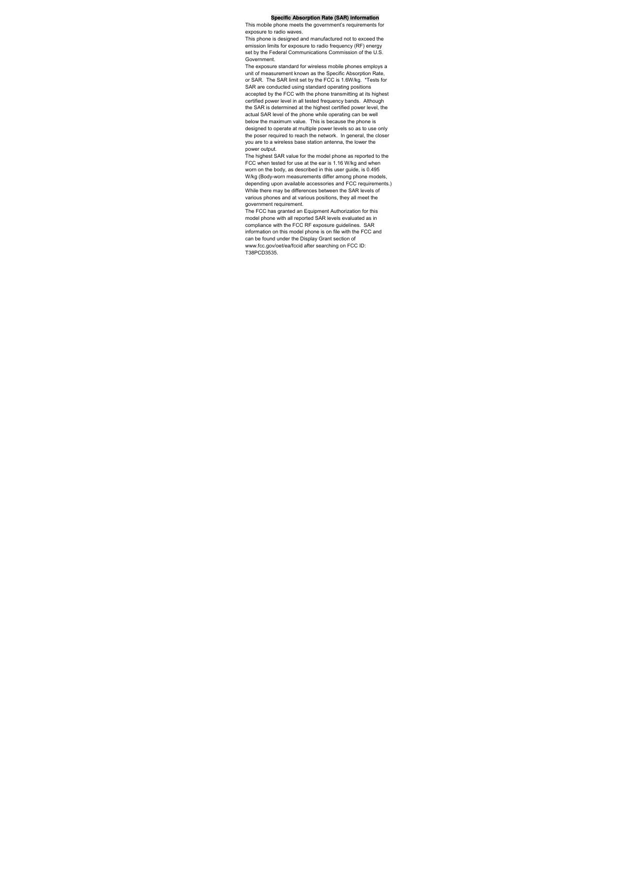 Specific Absorption Rate (SAR) information This mobile phone meets the government’s requirements for exposure to radio waves. This phone is designed and manufactured not to exceed the emission limits for exposure to radio frequency (RF) energy set by the Federal Communications Commission of the U.S. Government.   The exposure standard for wireless mobile phones employs a unit of measurement known as the Specific Absorption Rate, or SAR.  The SAR limit set by the FCC is 1.6W/kg.  *Tests for SAR are conducted using standard operating positions accepted by the FCC with the phone transmitting at its highest certified power level in all tested frequency bands.  Although the SAR is determined at the highest certified power level, the actual SAR level of the phone while operating can be well below the maximum value.  This is because the phone is designed to operate at multiple power levels so as to use only the poser required to reach the network.  In general, the closer you are to a wireless base station antenna, the lower the power output. The highest SAR value for the model phone as reported to the FCC when tested for use at the ear is 1.16 W/kg and when worn on the body, as described in this user guide, is 0.495 W/kg (Body-worn measurements differ among phone models, depending upon available accessories and FCC requirements.) While there may be differences between the SAR levels of various phones and at various positions, they all meet the government requirement. The FCC has granted an Equipment Authorization for this model phone with all reported SAR levels evaluated as in compliance with the FCC RF exposure guidelines.  SAR information on this model phone is on file with the FCC and can be found under the Display Grant section of www.fcc.gov/oet/ea/fccid after searching on FCC ID: T38PCD3535. 