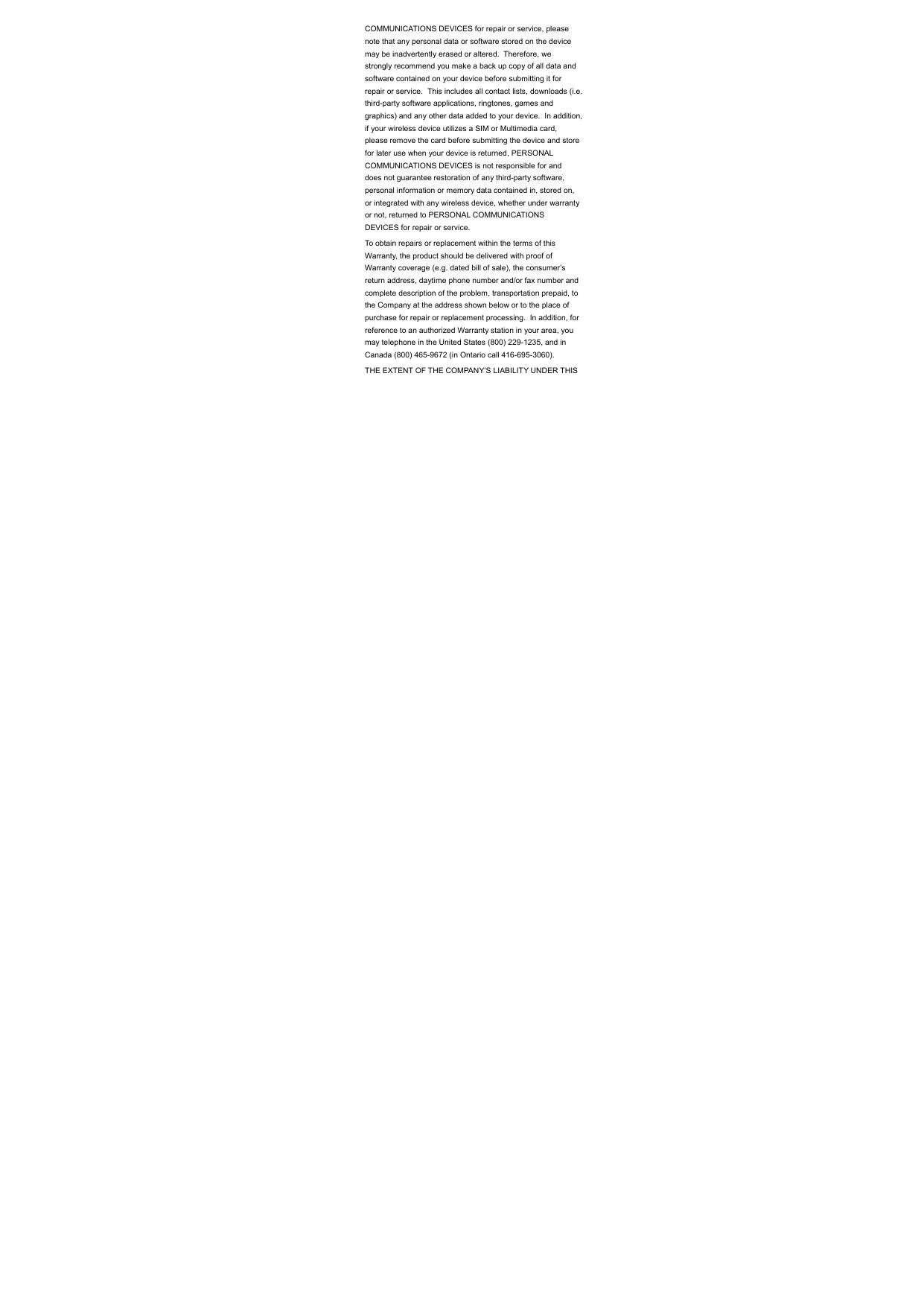 COMMUNICATIONS DEVICES for repair or service, please note that any personal data or software stored on the device may be inadvertently erased or altered.  Therefore, we strongly recommend you make a back up copy of all data and software contained on your device before submitting it for repair or service.  This includes all contact lists, downloads (i.e. third-party software applications, ringtones, games and graphics) and any other data added to your device.  In addition, if your wireless device utilizes a SIM or Multimedia card, please remove the card before submitting the device and store for later use when your device is returned, PERSONAL COMMUNICATIONS DEVICES is not responsible for and does not guarantee restoration of any third-party software, personal information or memory data contained in, stored on, or integrated with any wireless device, whether under warranty or not, returned to PERSONAL COMMUNICATIONS DEVICES for repair or service.   To obtain repairs or replacement within the terms of this Warranty, the product should be delivered with proof of Warranty coverage (e.g. dated bill of sale), the consumer’s return address, daytime phone number and/or fax number and complete description of the problem, transportation prepaid, to the Company at the address shown below or to the place of purchase for repair or replacement processing.  In addition, for reference to an authorized Warranty station in your area, you may telephone in the United States (800) 229-1235, and in Canada (800) 465-9672 (in Ontario call 416-695-3060). THE EXTENT OF THE COMPANY’S LIABILITY UNDER THIS 