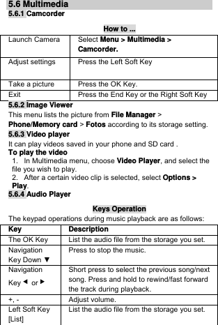 5.6 Multimedia 5.6.1 Camcorder How to ... Launch Camera  Select Menu &gt; Multimedia &gt; Camcorder. Adjust settings  Press the Left Soft Key  Take a picture  Press the OK Key. Exit   Press the End Key or the Right Soft Key  5.6.2 Image Viewer This menu lists the picture from File Manager &gt; Phone/Memory card &gt; Fotos according to its storage setting. 5.6.3 Video player It can play videos saved in your phone and SD card . To play the video  1.   In Multimedia menu, choose Video Player, and select the file you wish to play.  2.   After a certain video clip is selected, select Options &gt; Play.  5.6.4 Audio Player Keys Operation The keypad operations during music playback are as follows: Key Description The OK Key   List the audio file from the storage you set. Navigation Key Down ▼ Press to stop the music. Navigation Key ◀or ▶ Short press to select the previous song/next song. Press and hold to rewind/fast forward the track during playback. +, -  Adjust volume.  Left Soft Key [List] List the audio file from the storage you set. 