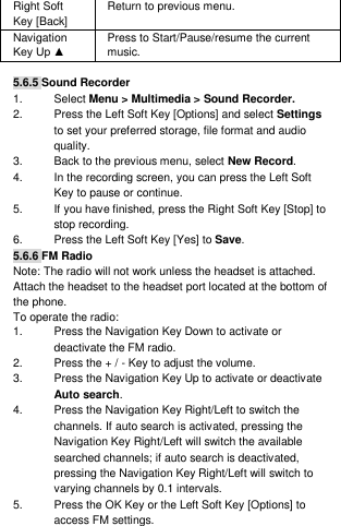 Right Soft Key [Back] Return to previous menu. Navigation Key Up ▲ Press to Start/Pause/resume the current music.  5.6.5 Sound Recorder 1.  Select Menu &gt; Multimedia &gt; Sound Recorder. 2.  Press the Left Soft Key [Options] and select Settings to set your preferred storage, file format and audio quality. 3.  Back to the previous menu, select New Record. 4.  In the recording screen, you can press the Left Soft Key to pause or continue. 5.  If you have finished, press the Right Soft Key [Stop] to stop recording. 6.  Press the Left Soft Key [Yes] to Save. 5.6.6 FM Radio Note: The radio will not work unless the headset is attached. Attach the headset to the headset port located at the bottom of the phone. To operate the radio: 1.  Press the Navigation Key Down to activate or deactivate the FM radio. 2.  Press the + / - Key to adjust the volume. 3.  Press the Navigation Key Up to activate or deactivate Auto search. 4.  Press the Navigation Key Right/Left to switch the channels. If auto search is activated, pressing the Navigation Key Right/Left will switch the available searched channels; if auto search is deactivated, pressing the Navigation Key Right/Left will switch to varying channels by 0.1 intervals. 5.  Press the OK Key or the Left Soft Key [Options] to access FM settings. 