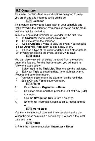 5.7 Organizer This menu contains features and options designed to keep you organized and informed while on the go. 5.7.1 Calendar This feature allows you to keep track of your schedule and tasks saved in the calendar. You can also switch on the alarm with the task for reminding. To make a note and reminder in Calendar for the first time: 1.  In Organizer menu, choose Calendar. 2.  Select a day in the calendar 3.  Select Options &gt; View to view the event. You can also select Options &gt; Add event to add a new event. 4.  Choose a type of the event and then Input other details. After you finish editing the event, select OK to save. 5.7.2 Tasks You can also view, edit or delete the tasks from the options under this feature. For the first-time user, you will need to follow the steps below: 1.     Select Add in the Task List. Then choose the task type.  2.     Edit your Task by entering date, time, Subject, Alarm,    Repeat and other information. 3.    You can choose to turn the alarm on as the reminder. 4.    Select OK and Yes to save your task. 5.7.3 Alarm 1.  Select Menu &gt; Organizer &gt; Alarm. 2.  Select an alarm and then press the Left soft Key [Edit] to create. 3.  Use the Navigation Key to turn it on or off. 4.  Enter other information, such as time, repeat, and so on. 5.7.4 World clock You can view the local date and time via selecting the city. When the cross points out a certain city, it will show the local date and time. 5.7.5 Notes 1. From the main menu, select Organizer &gt; Notes. 