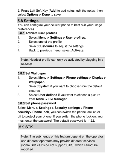 2. Press Left Soft Key [Add] to add notes, edit the notes, then select Options &gt; Done to save. 5.8 Settings You can configure your cellular phone to best suit your usage preferences. 5.8.1 Activate user profiles 1.  Select Menu &gt; Settings &gt; User profiles. 2.  Select one of the profile. 3.  Select Customize to adjust the settings. 4.  Back to previous menu, select Activate.  Note: Headset profile can only be activated by plugging in a headset.  5.8.2 Set Wallpaper 1.  Select Menu &gt; Settings &gt; Phone settings &gt; Display &gt; Wallpaper. 2.  Select System if you want to choose from the default pictures. 3.  Select User defined if you want to choose a picture from Menu &gt; File Manager. 5.8.3 Set phone password Select Menu &gt; Settings &gt; Security settings &gt; Phone security&gt; Phone lock, you can switch the phone lock on or off to protect your phone. If you switch the phone lock on, you must enter the password. The default password is 1122. 5.9 STK  Note: The submenus of this feature depend on the operator and different operators may provide different services (some SIM cards do not support STK), which cannot be modified. 