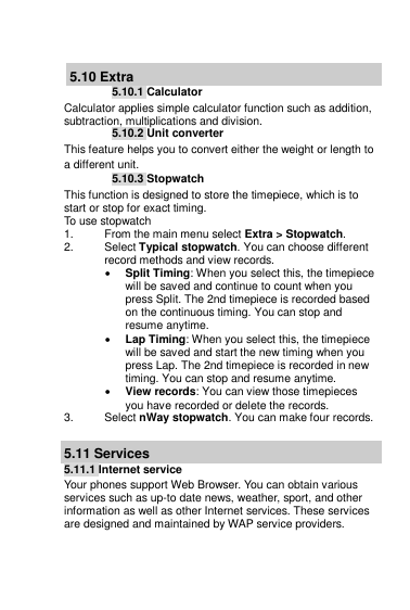   5.10 Extra 5.10.1 Calculator Calculator applies simple calculator function such as addition, subtraction, multiplications and division. 5.10.2 Unit converter This feature helps you to convert either the weight or length to a different unit. 5.10.3 Stopwatch This function is designed to store the timepiece, which is to start or stop for exact timing. To use stopwatch 1.  From the main menu select Extra &gt; Stopwatch. 2.  Select Typical stopwatch. You can choose different record methods and view records.   Split Timing: When you select this, the timepiece will be saved and continue to count when you press Split. The 2nd timepiece is recorded based on the continuous timing. You can stop and resume anytime.  Lap Timing: When you select this, the timepiece will be saved and start the new timing when you press Lap. The 2nd timepiece is recorded in new timing. You can stop and resume anytime.  View records: You can view those timepieces you have recorded or delete the records. 3.  Select nWay stopwatch. You can make four records.  5.11 Services 5.11.1 Internet service Your phones support Web Browser. You can obtain various services such as up-to date news, weather, sport, and other information as well as other Internet services. These services are designed and maintained by WAP service providers. 