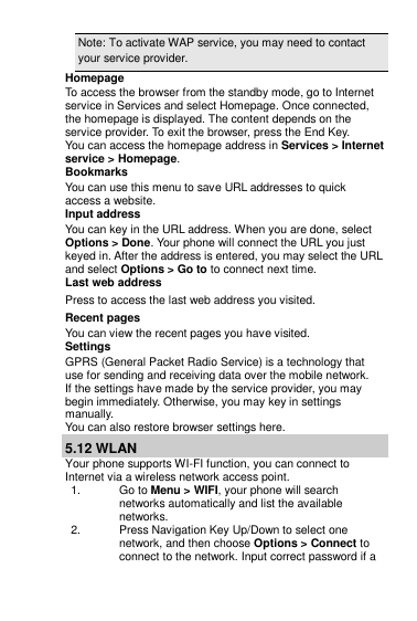 Note: To activate WAP service, you may need to contact your service provider.                   Homepage To access the browser from the standby mode, go to Internet service in Services and select Homepage. Once connected, the homepage is displayed. The content depends on the service provider. To exit the browser, press the End Key. You can access the homepage address in Services &gt; Internet service &gt; Homepage. Bookmarks You can use this menu to save URL addresses to quick access a website.  Input address You can key in the URL address. When you are done, select Options &gt; Done. Your phone will connect the URL you just keyed in. After the address is entered, you may select the URL and select Options &gt; Go to to connect next time. Last web address Press to access the last web address you visited. Recent pages You can view the recent pages you have visited.  Settings GPRS (General Packet Radio Service) is a technology that use for sending and receiving data over the mobile network. If the settings have made by the service provider, you may begin immediately. Otherwise, you may key in settings manually.  You can also restore browser settings here. 5.12 WLAN Your phone supports WI-FI function, you can connect to Internet via a wireless network access point. 1.  Go to Menu &gt; WIFI, your phone will search networks automatically and list the available networks. 2.  Press Navigation Key Up/Down to select one network, and then choose Options &gt; Connect to connect to the network. Input correct password if a 