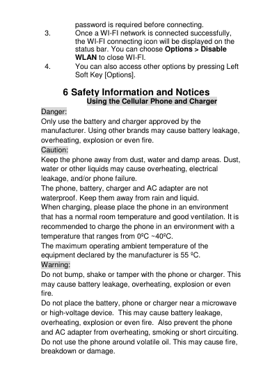 password is required before connecting. 3.  Once a WI-FI network is connected successfully, the WI-FI connecting icon will be displayed on the status bar. You can choose Options &gt; Disable WLAN to close WI-FI. 4.  You can also access other options by pressing Left Soft Key [Options].  6 Safety Information and Notices Using the Cellular Phone and Charger Danger: Only use the battery and charger approved by the manufacturer. Using other brands may cause battery leakage, overheating, explosion or even fire. Caution: Keep the phone away from dust, water and damp areas. Dust, water or other liquids may cause overheating, electrical leakage, and/or phone failure.  The phone, battery, charger and AC adapter are not waterproof. Keep them away from rain and liquid. When charging, please place the phone in an environment that has a normal room temperature and good ventilation. It is recommended to charge the phone in an environment with a temperature that ranges from 0ºC ~40ºC.  The maximum operating ambient temperature of the equipment declared by the manufacturer is 55 ºC . Warning: Do not bump, shake or tamper with the phone or charger. This may cause battery leakage, overheating, explosion or even fire. Do not place the battery, phone or charger near a microwave or high-voltage device.  This may cause battery leakage, overheating, explosion or even fire.  Also prevent the phone and AC adapter from overheating, smoking or short circuiting. Do not use the phone around volatile oil. This may cause fire, breakdown or damage. 