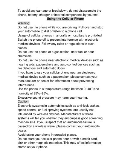 To avoid any damage or breakdown, do not disassemble the phone, battery, charger or internal components by yourself. Using the Cellular Phone Warning: Do not use the phone while you are driving. Pull over and stop your automobile to dial or listen to a phone call. Usage of cellular phones in aircrafts or hospitals is prohibited. Switch the phone off to prevent interference with electronic medical devices. Follow any rules or regulations in such places. Do not use the phone at a gas station, near fuel or near chemicals. Do not use the phone near electronic medical devices such as hearing aids, pacemakers and auto-control devices such as fire detectors and automatic doors.  If you have to use your cellular phone near an electronic medical device such as a pacemaker, please contact your manufacturer or dealer for information about preventing interference. Use the phone in a temperature range between 0~40℃and humidity of 35%~85%. Excessive sound pressure may harm your hearing. Caution: Electronic systems in automobiles such as anti-lock brakes, speed control, or fuel spraying systems, are usually not influenced by wireless devices. Manufacturers of these systems will tell you whether they encompass good screening mechanisms. If you suspect that an automobile failure is caused by a wireless wave, please contact your automobile dealer. Avoid using your phone in crowded places. Do not store your cellular phone near or with a credit card, disk or other magnetic materials. This may affect information stored on your phone. 