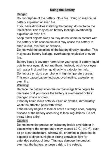 Using the Battery Danger: Do not dispose of the battery into a fire. Doing so may cause battery explosion or even fire. If you have difficulties installing the battery, do not force the installation. This may cause battery leakage, overheating, explosion or even fire. Keep metal objects away so they do not come in contact with the battery or its connectors as it may cause the battery to short circuit, overheat or explode.  Do not weld the polarities of the battery directly together. This may cause battery leakage, overheating, explosion or even fire. Battery liquid is severely harmful for your eyes. If battery liquid gets in your eyes, do not rub them.  Instead, wash your eyes with water first and then go directly to a doctor for help. Do not use or store your phone in high temperature areas. This may cause battery leakage, overheating, explosion or even fire. Warning: Replace the battery when the normal usage time begins to decrease or if you notice the battery is overheated or has changed shape or color.  If battery liquid leaks onto your skin or clothes, immediately wash the affected parts with water.  If the battery begins to leak or emits a strange odor, properly dispose of the battery according to local regulations. Do not throw it into a fire.  Caution: Do not leave the product or its battery inside a vehicle or in places where the temperature may exceed 60°C (140°F), such as on a car dashboard, window sill, or behind a glass that is exposed to direct sunlight or strong ultraviolet light for extended periods of time. This may damage the product, overheat the battery, or pose a risk to the vehicle.  