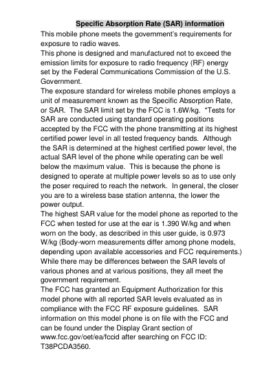 Specific Absorption Rate (SAR) information This mobile phone meets the government‟s requirements for exposure to radio waves. This phone is designed and manufactured not to exceed the emission limits for exposure to radio frequency (RF) energy set by the Federal Communications Commission of the U.S. Government.   The exposure standard for wireless mobile phones employs a unit of measurement known as the Specific Absorption Rate, or SAR.  The SAR limit set by the FCC is 1.6W/kg.  *Tests for SAR are conducted using standard operating positions accepted by the FCC with the phone transmitting at its highest certified power level in all tested frequency bands.  Although the SAR is determined at the highest certified power level, the actual SAR level of the phone while operating can be well below the maximum value.  This is because the phone is designed to operate at multiple power levels so as to use only the poser required to reach the network.  In general, the closer you are to a wireless base station antenna, the lower the power output. The highest SAR value for the model phone as reported to the FCC when tested for use at the ear is 1.390 W/kg and when worn on the body, as described in this user guide, is 0.973 W/kg (Body-worn measurements differ among phone models, depending upon available accessories and FCC requirements.) While there may be differences between the SAR levels of various phones and at various positions, they all meet the government requirement. The FCC has granted an Equipment Authorization for this model phone with all reported SAR levels evaluated as in compliance with the FCC RF exposure guidelines.  SAR information on this model phone is on file with the FCC and can be found under the Display Grant section of www.fcc.gov/oet/ea/fccid after searching on FCC ID: T38PCDA3560. 