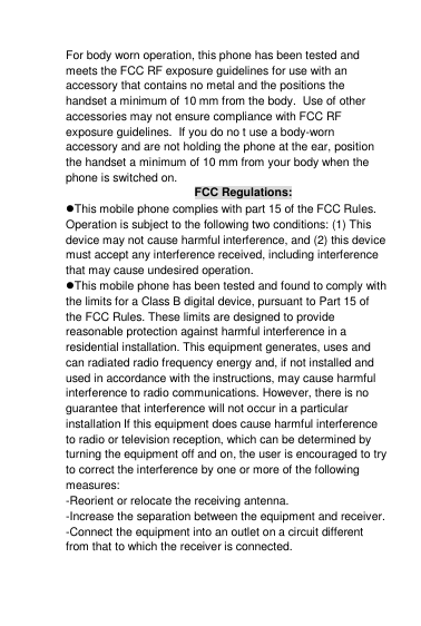  For body worn operation, this phone has been tested and meets the FCC RF exposure guidelines for use with an accessory that contains no metal and the positions the handset a minimum of 10 mm from the body.  Use of other accessories may not ensure compliance with FCC RF exposure guidelines.  If you do no t use a body-worn accessory and are not holding the phone at the ear, position the handset a minimum of 10 mm from your body when the phone is switched on.  FCC Regulations: This mobile phone complies with part 15 of the FCC Rules. Operation is subject to the following two conditions: (1) This device may not cause harmful interference, and (2) this device must accept any interference received, including interference that may cause undesired operation. This mobile phone has been tested and found to comply with the limits for a Class B digital device, pursuant to Part 15 of the FCC Rules. These limits are designed to provide reasonable protection against harmful interference in a residential installation. This equipment generates, uses and can radiated radio frequency energy and, if not installed and used in accordance with the instructions, may cause harmful interference to radio communications. However, there is no guarantee that interference will not occur in a particular installation If this equipment does cause harmful interference to radio or television reception, which can be determined by turning the equipment off and on, the user is encouraged to try to correct the interference by one or more of the following measures: -Reorient or relocate the receiving antenna. -Increase the separation between the equipment and receiver. -Connect the equipment into an outlet on a circuit different from that to which the receiver is connected. 