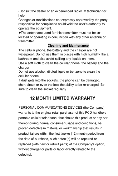 -Consult the dealer or an experienced radio/TV technician for help. Changes or modifications not expressly approved by the party responsible for compliance could void the user„s authority to operate the equipment. The antenna(s) used for this transmitter must not be co-located or operating in conjunction with any other antenna or transmitter.  Cleaning and Maintenance The cellular phone, the battery and the charger are not waterproof. Do not use them in places with high humidity like a bathroom and also avoid spilling any liquids on them. Use a soft cloth to clean the cellular phone, the battery and the charger. Do not use alcohol, diluted liquid or benzene to clean the cellular phone. If dust gets into the sockets, the phone can be damaged, short-circuit or even the lose the ability to be re-charged. Be sure to clean the socket regularly.  12 MONTH LIMITED WARRANTY PERSONAL COMMUNICATIONS DEVICES (the Company) warrants to the original retail purchaser of this PCD handheld portable cellular telephone, that should this product or any part thereof during normal consumer usage and conditions, be proven defective in material or workmanship that results in product failure within the first twelve (12) month period from the date of purchase, such defect(s) will be repaired or replaced (with new or rebuilt parts) at the Company‟s option, without charge for parts or labor directly related to the defect(s). 