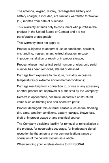 The antenna, keypad, display, rechargeable battery and battery charger, if included, are similarly warranted for twelve (12) months from date of purchase.   This Warranty extends only to consumers who purchase the product in the United States or Canada and it is not transferable or assignable. This Warranty does not apply to: Product subjected to abnormal use or conditions, accident, mishandling, neglect, unauthorized alteration, misuse, improper installation or repair or improper storage; Product whose mechanical serial number or electronic serial number has been removed, altered or defaced. Damage from exposure to moisture, humidity, excessive temperatures or extreme environmental conditions; Damage resulting from connection to, or use of any accessory or other product not approved or authorized by the Company; Defects in appearance, cosmetic, decorative or structural items such as framing and non-operative parts; Product damaged from external causes such as fire, flooding, dirt, sand, weather conditions, battery leakage, blown fuse, theft or improper usage of any electrical source. The Company disclaims liability for removal or reinstallation of the product, for geographic coverage, for inadequate signal reception by the antenna or for communications range or operation of the cellular system as a whole.  When sending your wireless device to PERSONAL 