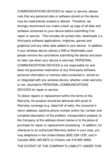 COMMUNICATIONS DEVICES for repair or service, please note that any personal data or software stored on the device may be inadvertently erased or altered.  Therefore, we strongly recommend you make a back up copy of all data and software contained on your device before submitting it for repair or service.  This includes all contact lists, downloads (i.e. third-party software applications, ringtones, games and graphics) and any other data added to your device.  In addition, if your wireless device utilizes a SIM or Multimedia card, please remove the card before submitting the device and store for later use when your device is returned, PERSONAL COMMUNICATIONS DEVICES is not responsible for and does not guarantee restoration of any third-party software, personal information or memory data contained in, stored on, or integrated with any wireless device, whether under warranty or not, returned to PERSONAL COMMUNICATIONS DEVICES for repair or service.   To obtain repairs or replacement within the terms of this Warranty, the product should be delivered with proof of Warranty coverage (e.g. dated bill of sale), the consumer‟s return address, daytime phone number and/or fax number and complete description of the problem, transportation prepaid, to the Company at the address shown below or to the place of purchase for repair or replacement processing.  In addition, for reference to an authorized Warranty station in your area, you may telephone in the United States (800) 229-1235, and in Canada (800) 465-9672 (in Ontario call 416-695-3060). THE EXTENT OF THE COMPANY‟S LIABILITY UNDER THIS 