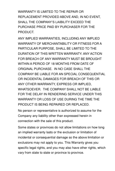 WARRANTY IS LIMITED TO THE REPAIR OR REPLACEMENT PROVIDED ABOVE AND, IN NO EVENT, SHALL THE COMPANY‟S LAIBILITY EXCEED THE PURCHASE PRICE PAID BY PURCHASER FOR THE PRODUCT. ANY IMPLIED WARRANTIES, INCLUDING ANY IMPLIED WARRANTY OF MERCHANTABILITY OR FITNESS FOR A PARTICULAR PURPOSE, SHALL BE LIMITED TO THE DURATION OF THIS WRITTEN WARRANTY. ANY ACTION FOR BREACH OF ANY WARRANTY MUST BE BROUGHT WITHIN A PERIOD OF 18 MONTHS FROM DATE OF ORIGINAL PURCHASE.  IN NO CASE SHALL THE COMPANY BE LIABLE FOR AN SPECIAL CONSEQUENTIAL OR INCIDENTAL DAMAGES FOR BREACH OF THIS OR ANY OTHER WARRANTY, EXPRESS OR IMPLIED, WHATSOEVER.  THE COMPANY SHALL NOT BE LIABLE FOR THE DELAY IN RENDERING SERVICE UNDER THIS WARRANTY OR LOSS OF USE DURING THE TIME THE PRODUCT IS BEING REPAIRED OR REPLACED. No person or representative is authorized to assume for the Company any liability other than expressed herein in connection with the sale of this product. Some states or provinces do not allow limitations on how long an implied warranty lasts or the exclusion or limitation of incidental or consequential damage so the above limitation or exclusions may not apply to you. This Warranty gives you specific legal rights, and you may also have other rights, which vary from state to state or province to province. 