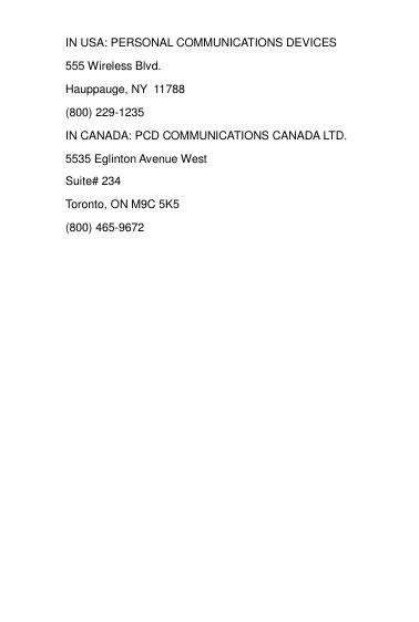 IN USA: PERSONAL COMMUNICATIONS DEVICES 555 Wireless Blvd. Hauppauge, NY  11788 (800) 229-1235 IN CANADA: PCD COMMUNICATIONS CANADA LTD. 5535 Eglinton Avenue West Suite# 234 Toronto, ON M9C 5K5 (800) 465-9672                