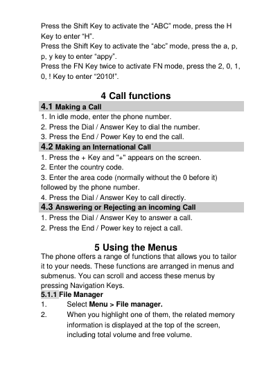 Press the Shift Key to activate the “ABC” mode, press the H Key to enter “H”. Press the Shift Key to activate the “abc” mode, press the a, p, p, y key to enter “appy”. Press the FN Key twice to activate FN mode, press the 2, 0, 1, 0, ! Key to enter “2010!”.  4 Call functions 4.1 Making a Call 1. In idle mode, enter the phone number. 2. Press the Dial / Answer Key to dial the number. 3. Press the End / Power Key to end the call. 4.2 Making an International Call 1. Press the + Key and &quot;+&quot; appears on the screen. 2. Enter the country code. 3. Enter the area code (normally without the 0 before it) followed by the phone number. 4. Press the Dial / Answer Key to call directly. 4.3 Answering or Rejecting an incoming Call 1. Press the Dial / Answer Key to answer a call. 2. Press the End / Power key to reject a call.  5 Using the Menus The phone offers a range of functions that allows you to tailor it to your needs. These functions are arranged in menus and submenus. You can scroll and access these menus by pressing Navigation Keys.  5.1.1 File Manager  1.  Select Menu &gt; File manager. 2.  When you highlight one of them, the related memory information is displayed at the top of the screen, including total volume and free volume. 