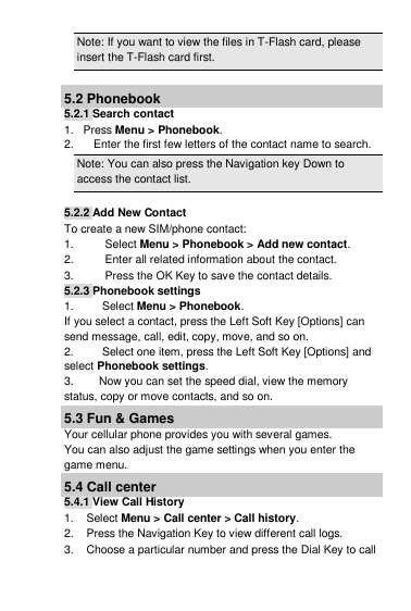 Note: If you want to view the files in T-Flash card, please insert the T-Flash card first.  5.2 Phonebook 5.2.1 Search contact 1.   Press Menu &gt; Phonebook. 2.  Enter the first few letters of the contact name to search. Note: You can also press the Navigation key Down to access the contact list.  5.2.2 Add New Contact To create a new SIM/phone contact: 1.  Select Menu &gt; Phonebook &gt; Add new contact. 2.  Enter all related information about the contact. 3.  Press the OK Key to save the contact details. 5.2.3 Phonebook settings 1.         Select Menu &gt; Phonebook. If you select a contact, press the Left Soft Key [Options] can send message, call, edit, copy, move, and so on. 2.         Select one item, press the Left Soft Key [Options] and select Phonebook settings. 3.        Now you can set the speed dial, view the memory status, copy or move contacts, and so on. 5.3 Fun &amp; Games Your cellular phone provides you with several games. You can also adjust the game settings when you enter the game menu. 5.4 Call center 5.4.1 View Call History 1.    Select Menu &gt; Call center &gt; Call history. 2.    Press the Navigation Key to view different call logs. 3.    Choose a particular number and press the Dial Key to call 