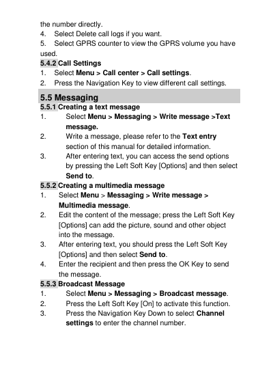 the number directly. 4.    Select Delete call logs if you want. 5.    Select GPRS counter to view the GPRS volume you have used. 5.4.2 Call Settings 1.    Select Menu &gt; Call center &gt; Call settings. 2.    Press the Navigation Key to view different call settings. 5.5 Messaging 5.5.1 Creating a text message 1.  Select Menu &gt; Messaging &gt; Write message &gt;Text message. 2.  Write a message, please refer to the Text entry section of this manual for detailed information. 3.  After entering text, you can access the send options by pressing the Left Soft Key [Options] and then select Send to. 5.5.2 Creating a multimedia message 1.  Select Menu &gt; Messaging &gt; Write message &gt; Multimedia message. 2.  Edit the content of the message; press the Left Soft Key [Options] can add the picture, sound and other object into the message. 3.  After entering text, you should press the Left Soft Key [Options] and then select Send to. 4.  Enter the recipient and then press the OK Key to send the message. 5.5.3 Broadcast Message 1.  Select Menu &gt; Messaging &gt; Broadcast message. 2.  Press the Left Soft Key [On] to activate this function. 3.  Press the Navigation Key Down to select Channel settings to enter the channel number.  