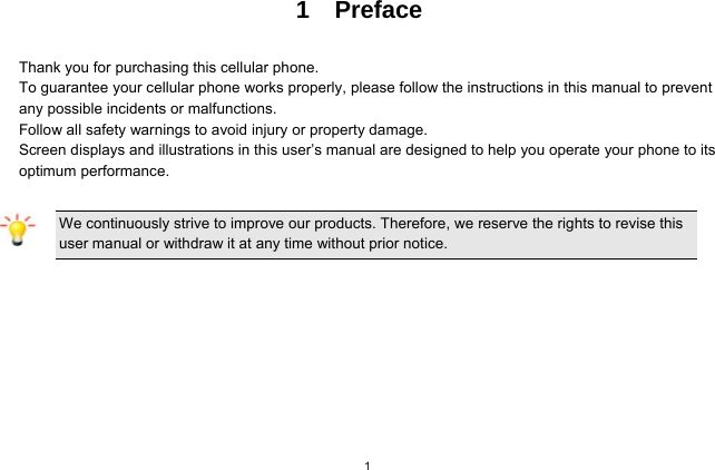 1 1  Preface  Thank you for purchasing this cellular phone. To guarantee your cellular phone works properly, please follow the instructions in this manual to prevent any possible incidents or malfunctions. Follow all safety warnings to avoid injury or property damage. Screen displays and illustrations in this user’s manual are designed to help you operate your phone to its optimum performance.  We continuously strive to improve our products. Therefore, we reserve the rights to revise this user manual or withdraw it at any time without prior notice.   