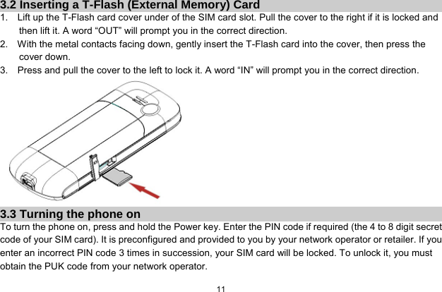   11  3.2 Inserting a T-Flash (External Memory) Card 1.    Lift up the T-Flash card cover under of the SIM card slot. Pull the cover to the right if it is locked and then lift it. A word “OUT” will prompt you in the correct direction. 2.    With the metal contacts facing down, gently insert the T-Flash card into the cover, then press the cover down. 3.    Press and pull the cover to the left to lock it. A word “IN” will prompt you in the correct direction.  3.3 Turning the phone on To turn the phone on, press and hold the Power key. Enter the PIN code if required (the 4 to 8 digit secret code of your SIM card). It is preconfigured and provided to you by your network operator or retailer. If you enter an incorrect PIN code 3 times in succession, your SIM card will be locked. To unlock it, you must obtain the PUK code from your network operator. 