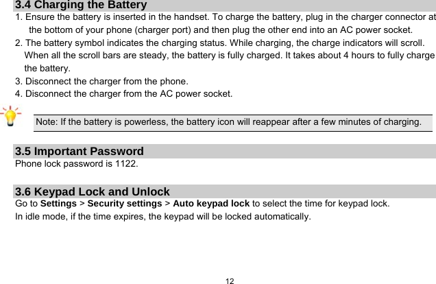   12  3.4 Charging the Battery 1. Ensure the battery is inserted in the handset. To charge the battery, plug in the charger connector at the bottom of your phone (charger port) and then plug the other end into an AC power socket. 2. The battery symbol indicates the charging status. While charging, the charge indicators will scroll. When all the scroll bars are steady, the battery is fully charged. It takes about 4 hours to fully charge the battery. 3. Disconnect the charger from the phone. 4. Disconnect the charger from the AC power socket.  Note: If the battery is powerless, the battery icon will reappear after a few minutes of charging.  3.5 Important Password Phone lock password is 1122.  3.6 Keypad Lock and Unlock Go to Settings &gt; Security settings &gt; Auto keypad lock to select the time for keypad lock. In idle mode, if the time expires, the keypad will be locked automatically.  