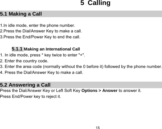   15  5 Calling 5.1 Making a Call  1.In idle mode, enter the phone number. 2.Press the Dial/Answer Key to make a call. 3.Press the End/Power Key to end the call.  5.1.1 Making an International Call 1. In idle mode, press * key twice to enter &quot;+&quot;. 2. Enter the country code. 3. Enter the area code (normally without the 0 before it) followed by the phone number. 4. Press the Dial/Answer Key to make a call.  5.2 Answering a Call Press the Dial/Answer Key or Left Soft Key Options &gt; Answer to answer it. Press End/Power key to reject it.         