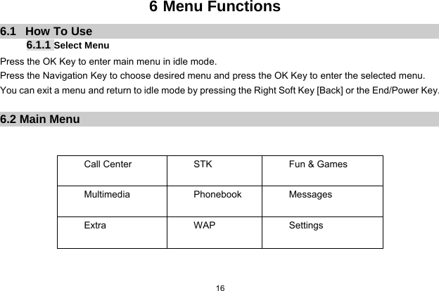   16  6 Menu Functions 6.1   How To Use 6.1.1 Select Menu Press the OK Key to enter main menu in idle mode.   Press the Navigation Key to choose desired menu and press the OK Key to enter the selected menu. You can exit a menu and return to idle mode by pressing the Right Soft Key [Back] or the End/Power Key.  6.2 Main Menu   Call Center  STK    Fun &amp; Games Multimedia Phonebook Messages Extra WAP Settings   