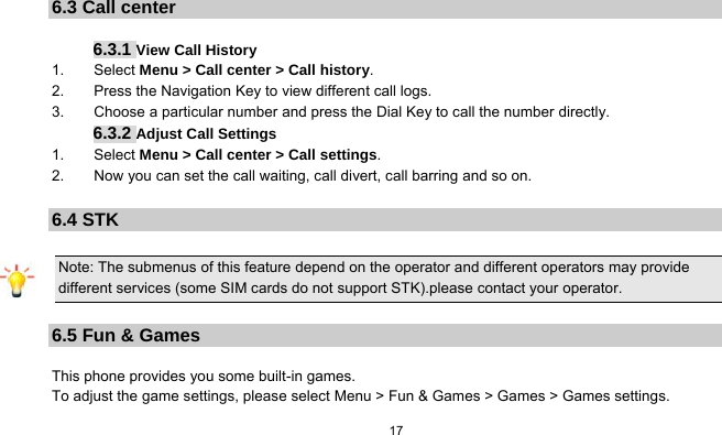   17   6.3 Call center  6.3.1 View Call History 1.    Select Menu &gt; Call center &gt; Call history. 2.    Press the Navigation Key to view different call logs. 3.        Choose a particular number and press the Dial Key to call the number directly. 6.3.2 Adjust Call Settings 1.    Select Menu &gt; Call center &gt; Call settings. 2.        Now you can set the call waiting, call divert, call barring and so on.  6.4 STK Note: The submenus of this feature depend on the operator and different operators may provide different services (some SIM cards do not support STK).please contact your operator.  6.5 Fun &amp; Games  This phone provides you some built-in games. To adjust the game settings, please select Menu &gt; Fun &amp; Games &gt; Games &gt; Games settings. 