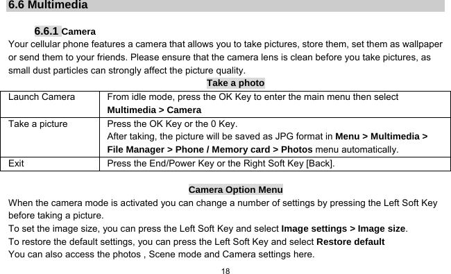   18   6.6 Multimedia  6.6.1 Camera Your cellular phone features a camera that allows you to take pictures, store them, set them as wallpaper or send them to your friends. Please ensure that the camera lens is clean before you take pictures, as small dust particles can strongly affect the picture quality. Take a photo Launch Camera  From idle mode, press the OK Key to enter the main menu then select Multimedia &gt; Camera Take a picture Press the OK Key or the 0 Key. After taking, the picture will be saved as JPG format in Menu &gt; Multimedia &gt; File Manager &gt; Phone / Memory card &gt; Photos menu automatically.   Exit  Press the End/Power Key or the Right Soft Key [Back].  Camera Option Menu When the camera mode is activated you can change a number of settings by pressing the Left Soft Key   before taking a picture. To set the image size, you can press the Left Soft Key and select Image settings &gt; Image size. To restore the default settings, you can press the Left Soft Key and select Restore default You can also access the photos , Scene mode and Camera settings here. 