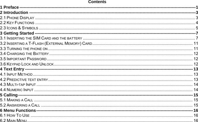  Contents 1 Preface ------------------------------------------------------------------------------------------------------------------------------ 12 Introduction ----------------------------------------------------------------------------------------------------------------------- 32.1 PHONE DISPLAY ......................................................................................................................................... 32.2 KEY FUNCTIONS ......................................................................................................................................... 42.3 ICONS &amp; SYMBOLS ...................................................................................................................................... 53 Getting Started ------------------------------------------------------------------------------------------------------------------- 73.1 INSERTING THE SIM CARD AND THE BATTERY ................................................................................................ 73.2 INSERTING A T-FLASH (EXTERNAL MEMORY) CARD ......................................................................................  113.3 TURNING THE PHONE ON ............................................................................................................................  113.4 CHARGING THE BATTERY ........................................................................................................................... 123.5 IMPORTANT PASSWORD .............................................................................................................................  123.6 KEYPAD LOCK AND UNLOCK .......................................................................................................................  124 Text Entry ------------------------------------------------------------------------------------------------------------------------ 134.1 INPUT METHOD ......................................................................................................................................... 134.2 PREDICTIVE TEXT ENTRY ............................................................................................................................  134.3 MULTI-TAP INPUT ...................................................................................................................................... 144.4 NUMERIC INPUT ........................................................................................................................................ 145 Calling ----------------------------------------------------------------------------------------------------------------------------- 155.1 MAKING A CALL ........................................................................................................................................ 155.2 ANSWERING A CALL .................................................................................................................................. 156 Menu Functions ---------------------------------------------------------------------------------------------------------------- 166.1 HOW TO USE ........................................................................................................................................... 166.2 MAIN MENU .............................................................................................................................................. 16