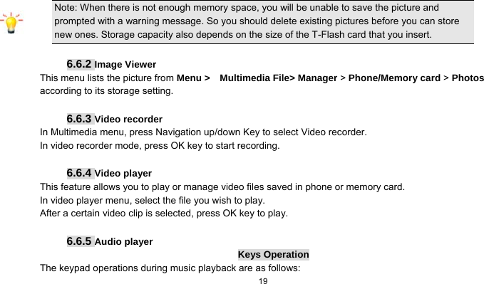   19      Note: When there is not enough memory space, you will be unable to save the picture and prompted with a warning message. So you should delete existing pictures before you can store new ones. Storage capacity also depends on the size of the T-Flash card that you insert.  6.6.2 Image Viewer This menu lists the picture from Menu &gt;  Multimedia File&gt; Manager &gt; Phone/Memory card &gt; Photos according to its storage setting.    6.6.3 Video recorder In Multimedia menu, press Navigation up/down Key to select Video recorder. In video recorder mode, press OK key to start recording.  6.6.4 Video player This feature allows you to play or manage video files saved in phone or memory card. In video player menu, select the file you wish to play. After a certain video clip is selected, press OK key to play.  6.6.5 Audio player Keys Operation The keypad operations during music playback are as follows: 