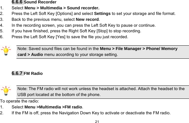   21   6.6.6 Sound Recorder 1. Select Menu &gt; Multimedia &gt; Sound recorder. 2.  Press the Left Soft Key [Options] and select Settings to set your storage and file format. 3.  Back to the previous menu, select New record. 4.  In the recording screen, you can press the Left Soft Key to pause or continue. 5.  If you have finished, press the Right Soft Key [Stop] to stop recording. 6.  Press the Left Soft Key [Yes] to save the file you just recorded. Note: Saved sound files can be found in the Menu &gt; File Manager &gt; Phone/ Memory card &gt; Audio menu according to your storage setting.   6.6.7 FM Radio  Note: The FM radio will not work unless the headset is attached. Attach the headset to the USB port located at the bottom of the phone. To operate the radio: 1. Select Menu &gt;Multimedia &gt;FM radio. 2.  If the FM is off, press the Navigation Down Key to activate or deactivate the FM radio. 