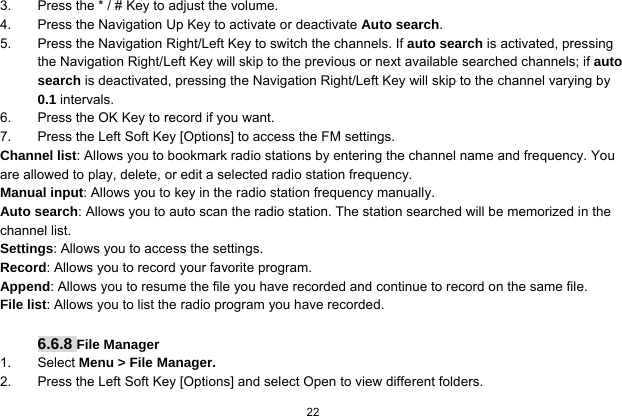   22  3.  Press the * / # Key to adjust the volume. 4.  Press the Navigation Up Key to activate or deactivate Auto search. 5.  Press the Navigation Right/Left Key to switch the channels. If auto search is activated, pressing the Navigation Right/Left Key will skip to the previous or next available searched channels; if auto search is deactivated, pressing the Navigation Right/Left Key will skip to the channel varying by 0.1 intervals. 6.  Press the OK Key to record if you want. 7.  Press the Left Soft Key [Options] to access the FM settings. Channel list: Allows you to bookmark radio stations by entering the channel name and frequency. You are allowed to play, delete, or edit a selected radio station frequency. Manual input: Allows you to key in the radio station frequency manually.   Auto search: Allows you to auto scan the radio station. The station searched will be memorized in the channel list. Settings: Allows you to access the settings. Record: Allows you to record your favorite program. Append: Allows you to resume the file you have recorded and continue to record on the same file. File list: Allows you to list the radio program you have recorded.  6.6.8 File Manager 1. Select Menu &gt; File Manager. 2.  Press the Left Soft Key [Options] and select Open to view different folders. 