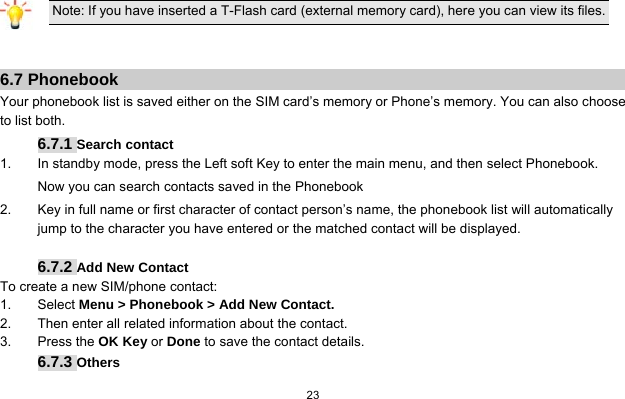   23   Note: If you have inserted a T-Flash card (external memory card), here you can view its files.   6.7 Phonebook Your phonebook list is saved either on the SIM card’s memory or Phone’s memory. You can also choose to list both. 6.7.1 Search contact 1.  In standby mode, press the Left soft Key to enter the main menu, and then select Phonebook. Now you can search contacts saved in the Phonebook 2.  Key in full name or first character of contact person’s name, the phonebook list will automatically jump to the character you have entered or the matched contact will be displayed.  6.7.2 Add New Contact To create a new SIM/phone contact: 1. Select Menu &gt; Phonebook &gt; Add New Contact. 2.  Then enter all related information about the contact. 3. Press the OK Key or Done to save the contact details. 6.7.3 Others 