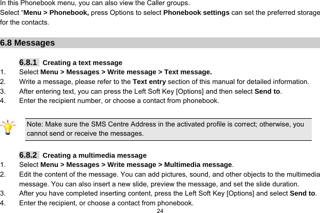   24  In this Phonebook menu, you can also view the Caller groups. Select “Menu &gt; Phonebook, press Options to select Phonebook settings can set the preferred storage for the contacts.  6.8 Messages  6.8.1   Creating a text message 1. Select Menu &gt; Messages &gt; Write message &gt; Text message. 2.  Write a message, please refer to the Text entry section of this manual for detailed information. 3.  After entering text, you can press the Left Soft Key [Options] and then select Send to. 4.  Enter the recipient number, or choose a contact from phonebook.  Note: Make sure the SMS Centre Address in the activated profile is correct; otherwise, you cannot send or receive the messages.  6.8.2   Creating a multimedia message 1. Select Menu &gt; Messages &gt; Write message &gt; Multimedia message. 2.  Edit the content of the message. You can add pictures, sound, and other objects to the multimedia message. You can also insert a new slide, preview the message, and set the slide duration. 3.  After you have completed inserting content, press the Left Soft Key [Options] and select Send to. 4.  Enter the recipient, or choose a contact from phonebook. 