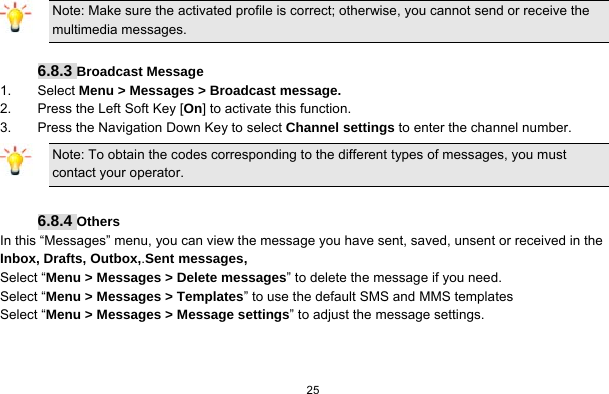   25   Note: Make sure the activated profile is correct; otherwise, you cannot send or receive the multimedia messages.  6.8.3 Broadcast Message 1. Select Menu &gt; Messages &gt; Broadcast message. 2.  Press the Left Soft Key [On] to activate this function. 3.  Press the Navigation Down Key to select Channel settings to enter the channel number. Note: To obtain the codes corresponding to the different types of messages, you must contact your operator.  6.8.4 Others In this “Messages” menu, you can view the message you have sent, saved, unsent or received in the Inbox, Drafts, Outbox,.Sent messages,   Select “Menu &gt; Messages &gt; Delete messages” to delete the message if you need. Select “Menu &gt; Messages &gt; Templates” to use the default SMS and MMS templates Select “Menu &gt; Messages &gt; Message settings” to adjust the message settings.    