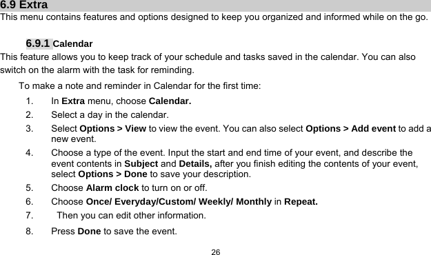   26    6.9 Extra This menu contains features and options designed to keep you organized and informed while on the go.  6.9.1 Calendar This feature allows you to keep track of your schedule and tasks saved in the calendar. You can also switch on the alarm with the task for reminding. To make a note and reminder in Calendar for the first time: 1. In Extra menu, choose Calendar. 2.  Select a day in the calendar. 3. Select Options &gt; View to view the event. You can also select Options &gt; Add event to add a new event. 4.  Choose a type of the event. Input the start and end time of your event, and describe the event contents in Subject and Details, after you finish editing the contents of your event, select Options &gt; Done to save your description. 5. Choose Alarm clock to turn on or off.   6. Choose Once/ Everyday/Custom/ Weekly/ Monthly in Repeat. 7.     Then you can edit other information. 8. Press Done to save the event. 