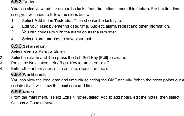   27   6.9.2 Tasks You can also view, edit or delete the tasks from the options under this feature. For the first-time user, you will need to follow the steps below: 1. Select Add in the Task List. Then choose the task type. 2. Edit your Task by entering date, time, Subject, alarm, repeat and other information. 3.  You can choose to turn the alarm on as the reminder. 4. Select Done and Yes to save your task. 6.9.3 Set an alarm 1. Select Menu &gt; Extra &gt; Alarm. 2.  Select an alarm and then press the Left Soft Key [Edit] to create. 3.  Press the Navigation Left / Right Key to turn it on or off. 4.  Enter other information, such as time, repeat, and so on. 6.9.4 World clock You can view the local date and time via selecting the GMT and city. When the cross points out a certain city, it will show the local date and time.   6.9.5 Notes From the main menu, select Extra &gt; Notes, select Add to add notes, edit the notes, then select Options &gt; Done to save.  