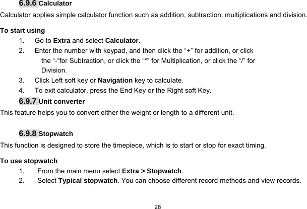   28  6.9.6 Calculator Calculator applies simple calculator function such as addition, subtraction, multiplications and division. To start using 1.   Go to Extra and select Calculator. 2.      Enter the number with keypad, and then click the “+” for addition, or click the “-“for Subtraction, or click the “*” for Multiplication, or click the “/” for Division. 3.   Click Left soft key or Navigation key to calculate. 4.      To exit calculator, press the End Key or the Right soft Key. 6.9.7 Unit converter This feature helps you to convert either the weight or length to a different unit.  6.9.8 Stopwatch This function is designed to store the timepiece, which is to start or stop for exact timing. To use stopwatch 1.  From the main menu select Extra &gt; Stopwatch. 2. Select Typical stopwatch. You can choose different record methods and view records.   