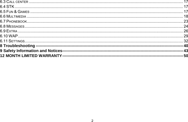   2  6.3 CALL CENTER ........................................................................................................................................... 176.4 STK ........................................................................................................................................................ 176.5 FUN &amp; GAMES .......................................................................................................................................... 176.6 MULTIMEDIA ............................................................................................................................................. 186.7 PHONEBOOK ............................................................................................................................................. 236.8 MESSAGES ............................................................................................................................................... 246.9 EXTRA ..................................................................................................................................................... 266.10 WAP ..................................................................................................................................................... 296.11 SETTINGS ............................................................................................................................................... 328 Troubleshooting --------------------------------------------------------------------------------------------------------------- 409 Safety Information and Notices------------------------------------------------------------------------------------------- 4312 MONTH LIMITED WARRANTY ------------------------------------------------------------------------------------------- 50 