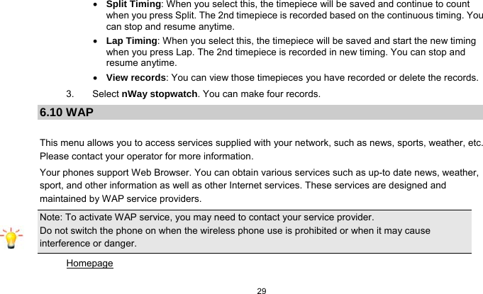   29   Split Timing: When you select this, the timepiece will be saved and continue to count when you press Split. The 2nd timepiece is recorded based on the continuous timing. You can stop and resume anytime.  Lap Timing: When you select this, the timepiece will be saved and start the new timing when you press Lap. The 2nd timepiece is recorded in new timing. You can stop and resume anytime.  View records: You can view those timepieces you have recorded or delete the records. 3. Select nWay stopwatch. You can make four records. 6.10 WAP  This menu allows you to access services supplied with your network, such as news, sports, weather, etc. Please contact your operator for more information. Your phones support Web Browser. You can obtain various services such as up-to date news, weather, sport, and other information as well as other Internet services. These services are designed and maintained by WAP service providers. Note: To activate WAP service, you may need to contact your service provider.                  Do not switch the phone on when the wireless phone use is prohibited or when it may cause interference or danger. Homepage 